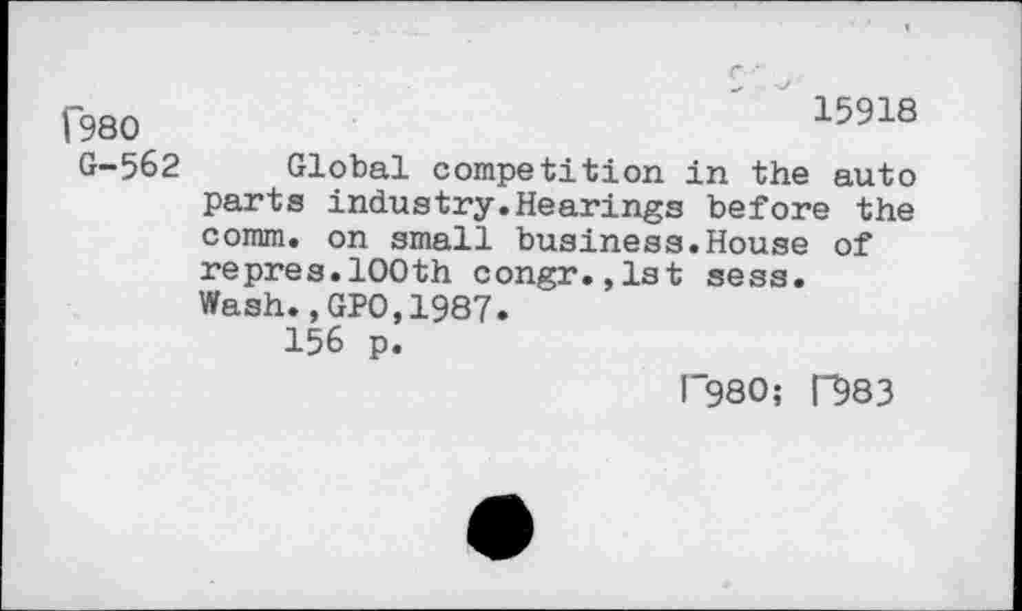 ﻿[980	15918
G-562 Global competition in the auto parts industry.Hearings before the comm, on small business.House of repres.100th congr.,lst sess.
Wash.,GPO,1987.
156 p.
1*980; n?83